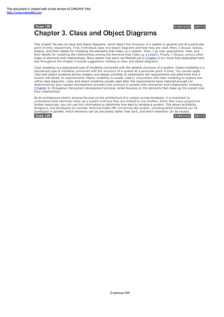 Chapter 3. Class and Object Diagrams
This chapter focuses on class and object diagrams, which depict the structure of a system in general and at a particular
point in time, respectively. First, I introduce class and object diagrams and how they are used. Next, I discuss classes,
objects, and their details for modeling the elements that make up a system. Then, I go over associations, links, and
their details for modeling the relationships among the elements that make up a system. Finally, I discuss various other
types of elements and relationships. Many details that were not fleshed out in Chapter 2 are more fully elaborated here,
and throughout the chapter I include suggestions relating to class and object diagrams.
Class modeling is a specialized type of modeling concerned with the general structure of a system. Object modeling is a
specialized type of modeling concerned with the structure of a system at a particular point in time. You usually apply
class and object modeling during analysis and design activities to understand the requirements and determine how a
system will satisfy its requirements. Object modeling is usually used in conjunction with class modeling to explore and
refine class diagrams. Class and object modeling usually start after the requirements have matured enough (as
determined by your system development process) and continue in parallel with interaction and collaboration modeling
(Chapter 6) throughout the system development process, while focusing on the elements that make up the system and
their relationships.
As an architecture-centric process focuses on the architecture of a system across iterations, it is important to
understand what elements make up a system and how they are related to one another. Given that every project has
limited resources, you can use this information to determine how best to develop a system. This allows architects,
designers, and developers to consider technical trade-offs concerning the system, including which elements can be
developed in parallel, which elements can be purchased rather than built, and which elements can be reused.
Страница 359
This document is created with a trial version of CHM2PDF Pilot
http://www.colorpilot.com
 