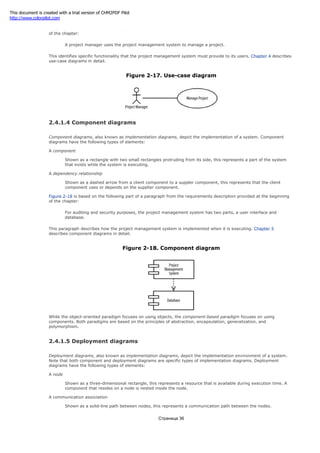 Figure 2-17 is based on the following part of a paragraph from the requirements description provided at the beginning
of the chapter:
A project manager uses the project management system to manage a project.
This identifies specific functionality that the project management system must provide to its users. Chapter 4 describes
use-case diagrams in detail.
Figure 2-17. Use-case diagram
2.4.1.4 Component diagrams
Component diagrams, also known as implementation diagrams, depict the implementation of a system. Component
diagrams have the following types of elements:
A component
Shown as a rectangle with two small rectangles protruding from its side, this represents a part of the system
that exists while the system is executing.
A dependency relationship
Shown as a dashed arrow from a client component to a suppler component, this represents that the client
component uses or depends on the supplier component.
Figure 2-18 is based on the following part of a paragraph from the requirements description provided at the beginning
of the chapter:
For auditing and security purposes, the project management system has two parts, a user interface and
database.
This paragraph describes how the project management system is implemented when it is executing. Chapter 5
describes component diagrams in detail.
Figure 2-18. Component diagram
While the object-oriented paradigm focuses on using objects, the component-based paradigm focuses on using
components. Both paradigms are based on the principles of abstraction, encapsulation, generalization, and
polymorphism.
2.4.1.5 Deployment diagrams
Deployment diagrams, also known as implementation diagrams, depict the implementation environment of a system.
Note that both component and deployment diagrams are specific types of implementation diagrams. Deployment
diagrams have the following types of elements:
A node
Shown as a three-dimensional rectangle, this represents a resource that is available during execution time. A
component that resides on a node is nested inside the node.
A communication association
Shown as a solid-line path between nodes, this represents a communication path between the nodes.
Страница 36
This document is created with a trial version of CHM2PDF Pilot
http://www.colorpilot.com
 