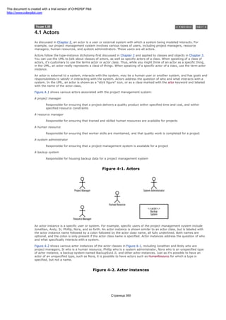 4.1 Actors
As discussed in Chapter 2, an actor is a user or external system with which a system being modeled interacts. For
example, our project management system involves various types of users, including project managers, resource
managers, human resources, and system administrators. These users are all actors.
Actors follow the type-instance dichotomy first discussed in Chapter 2 and applied to classes and objects in Chapter 3.
You can use the UML to talk about classes of actors, as well as specific actors of a class. When speaking of a class of
actors, it's customary to use the terms actor or actor class. Thus, while you might think of an actor as a specific thing,
in the UML, an actor really represents a class of things. When speaking of a specific actor of a class, use the term actor
instance.
An actor is external to a system, interacts with the system, may be a human user or another system, and has goals and
responsibilities to satisfy in interacting with the system. Actors address the question of who and what interacts with a
system. In the UML, an actor is shown as a "stick figure" icon, or as a class marked with the actor keyword and labeled
with the name of the actor class.
Figure 4-1 shows various actors associated with the project management system:
A project manager
Responsible for ensuring that a project delivers a quality product within specified time and cost, and within
specified resource constraints
A resource manager
Responsible for ensuring that trained and skilled human resources are available for projects
A human resource
Responsible for ensuring that worker skills are maintained, and that quality work is completed for a project
A system administrator
Responsible for ensuring that a project management system is available for a project
A backup system
Responsible for housing backup data for a project management system
Figure 4-1. Actors
An actor instance is a specific user or system. For example, specific users of the project management system include
Jonathan, Andy, Si, Phillip, Nora, and so forth. An actor instance is shown similar to an actor class, but is labeled with
the actor instance name followed by a colon followed by the actor class name, all fully underlined. Both names are
optional, and the colon is only present if the actor class name is specified. Actor instances address the question of who
and what specifically interacts with a system.
Figure 4-2 shows various actor instances of the actor classes in Figure 4-1, including Jonathan and Andy who are
project managers, Si who is a human resource, Phillip who is a system administrator, Nora who is an unspecified type
of actor instance, a backup system named BackupSys1.0, and other actor instances. Just as it's possible to have an
actor of an unspecified type, such as Nora, it is possible to have actors such as HumanResource for which a type is
specified, but not a name.
Figure 4-2. Actor instances
Страница 360
This document is created with a trial version of CHM2PDF Pilot
http://www.colorpilot.com
 