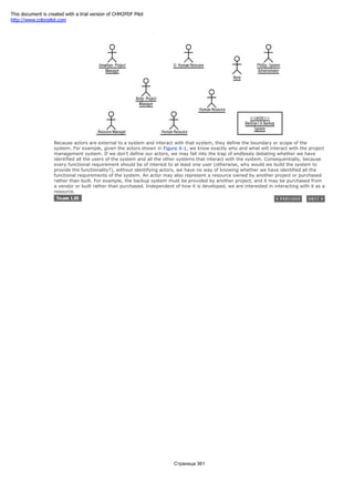 Figure 4-2. Actor instances
Because actors are external to a system and interact with that system, they define the boundary or scope of the
system. For example, given the actors shown in Figure 4-1, we know exactly who and what will interact with the project
management system. If we don't define our actors, we may fall into the trap of endlessly debating whether we have
identified all the users of the system and all the other systems that interact with the system. Consequentially, because
every functional requirement should be of interest to at least one user (otherwise, why would we build the system to
provide the functionality?), without identifying actors, we have no way of knowing whether we have identified all the
functional requirements of the system. An actor may also represent a resource owned by another project or purchased
rather than built. For example, the backup system must be provided by another project, and it may be purchased from
a vendor or built rather than purchased. Independent of how it is developed, we are interested in interacting with it as a
resource.
Страница 361
This document is created with a trial version of CHM2PDF Pilot
http://www.colorpilot.com
 