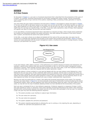 4.2 Use Cases
As discussed in Chapter 2, a use case is a functional requirement that is described from the perspective of the users of
a system. For example, functional requirements for the project management system include: security functionality
(such as allowing users to log in and out of the system), inputting of data, processing of data, generation of reports,
and so forth.
Use cases follow the type-instance dichotomy first discussed in Chapter 2 and applied to classes and object in Chapter
3. You can use the UML to talk about classes of use cases, and you can use the UML to talk about specific use cases of a
class. When speaking of a class of use cases, it's customary to use the term use case or use-case class. Thus, while you
might think of a use case as a specific thing, in the UML, a use case really represents a class of things. When speaking
of a specific use case of a class, use the term use-case instance.
A use case defines a functional requirement that is described as a sequence of steps, which include actions performed
by a system and interactions between the system and actors. Use cases address the question of how actors interact
with a system, and describe the actions the system performs.
In the UML, a use case is shown as an ellipse and labeled with the name of the use-case class. Use cases may be
enclosed by a rectangle that represents the boundary of the system that provides the functionality. Figure 4-3 shows
various use cases associated with the project management system, including functionality to manage projects, manage
resources, and administer the system.
Figure 4-3. Use cases
A use-case instance, often called a scenario, is the performance of a specific sequence of actions and interactions. For
example, a specific actor instance that uses security functionality to log in or out of the project management system
represents a scenario. Other possible scenarios might include a user who enters data, a user who requests processing
to be done on the data, or a user who requests that the system generate a report.
A use-case instance is shown similarly to a use case but labeled with the use-case instance name followed by a colon
followed by the use-case name, all fully underlined. Both names are optional, and the colon is present only if the use-
case class name is specified. Use-case instances address the questions of how actor instances specifically interact with a
system and what specific actions the system performs in return. Use-case instances are not commonly shown on use-
case diagrams but rather are simply discussed with users to better understand their requirements.
Because use cases are performed by a system, they define the functional requirements of the system. For example,
given the use cases shown in Figure 4-3, we know generally what type of functionality must be provided by the project
management system. Other use-case diagrams may refine and decompose these use cases. If we don't define our use
cases, we may fall into the trap of endlessly debating whether we have identified all the functionality of the system.
Each use case is composed of one or more behavior sequences. A behavior sequence is a sequence of steps in which
each step specifies an action or interaction. Each action specifies processing performed by the system. Each interaction
specifies some communication between the system and one of the actors who participate in the use case. For example,
a login use case may have the following behavior sequence:
1. The system provides a user interface to capture login information.
2. The user enters her username.
3. The user enters her password.
4. The system validates the username and password.
5. The system responds appropriately by allowing the user to continue, or by rejecting the user, depending on
whether her username and password are valid.
Страница 362
This document is created with a trial version of CHM2PDF Pilot
http://www.colorpilot.com
 