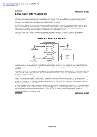 4.3 Communicate Associations
Figure 4-1 shows actors associated with the project management system and Figure 4-3 shows use cases associated
with the project management system, but how are actors and use cases related? A specialized type of association,
called a communicate association, addresses the question of how actors and use cases are related and which actors
participate in or initiate use cases. (Associations are discussed in Chapter 3.)
As discussed in Chapter 2, a communicate association between an actor and a use case indicates that the actor uses
the use case; that is, it indicates that the actor communicates with the system and participates in the use case. A use
case may have associations with multiple actors, and an actor may have associations with multiple use cases. A
communicate association is shown as a solid-line between an actor and a use case.
Figure 4-4 shows that a project manager participates in managing projects, a resource manager participates in
managing resources, and a system administrator and backup system participates in administering the system.
Figure 4-4. Actors and use cases
A navigation arrow on an association pointing toward a use case indicates that the actor initiates the interaction with
the system. Figure 4-4 shows that a project manager initiates the interaction with the project management system to
manage projects, and a resource manager initiates the interaction with the project management system to manage
resources.
A navigation arrow on an association pointing toward an actor indicates that the system initiates the interaction with the
actor. Figure 4-4 shows that the project management system initiates the interaction with the backup system to back
up project management data.
Rather than use two arrows when either the system or the actor may initiate an interaction, navigation arrows on both
ends of such an association are dropped. Figure 4-4 shows that either a system administrator or the system may
initiate an interaction to administer the system. The system administrator might initiate an interaction with the system
to back up the data, or, for example, the system might initiate an interaction with the system administrator informing
the actor that system resources are low.
Be aware, however, that a lack of navigation arrows may simply result from a modeler choosing not to specify anything
about the initiation of an interaction. Thus, with respect to Figure 4-4, you can't be absolutely certain that either actor
can initiate a system administration interaction. It could be that the system administrator only can initiate the
interaction, and the UML modeler simply chose not to specify initiation in this one case. It simply depends on the
modeling guidelines the modeler is using.
Страница 364
This document is created with a trial version of CHM2PDF Pilot
http://www.colorpilot.com
 