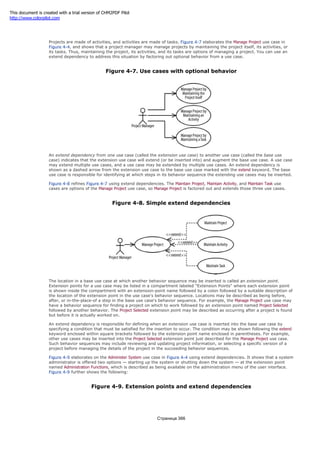 Projects are made of activities, and activities are made of tasks. Figure 4-7 elaborates the Manage Project use case in
Figure 4-4, and shows that a project manager may manage projects by maintaining the project itself, its activities, or
its tasks. Thus, maintaining the project, its activities, and its tasks are options of managing a project. You can use an
extend dependency to address this situation by factoring out optional behavior from a use case.
Figure 4-7. Use cases with optional behavior
An extend dependency from one use case (called the extension use case) to another use case (called the base use
case) indicates that the extension use case will extend (or be inserted into) and augment the base use case. A use case
may extend multiple use cases, and a use case may be extended by multiple use cases. An extend dependency is
shown as a dashed arrow from the extension use case to the base use case marked with the extend keyword. The base
use case is responsible for identifying at which steps in its behavior sequence the extending use cases may be inserted.
Figure 4-8 refines Figure 4-7 using extend dependencies. The Maintain Project, Maintain Activity, and Maintain Task use
cases are options of the Manage Project use case, so Manage Project is factored out and extends those three use cases.
Figure 4-8. Simple extend dependencies
The location in a base use case at which another behavior sequence may be inserted is called an extension point.
Extension points for a use case may be listed in a compartment labeled "Extension Points" where each extension point
is shown inside the compartment with an extension-point name followed by a colon followed by a suitable description of
the location of the extension point in the use case's behavior sequence. Locations may be described as being before,
after, or in-the-place-of a step in the base use case's behavior sequence. For example, the Manage Project use case may
have a behavior sequence for finding a project on which to work followed by an extension point named Project Selected
followed by another behavior. The Project Selected extension point may be described as occurring after a project is found
but before it is actually worked on.
An extend dependency is responsible for defining when an extension use case is inserted into the base use case by
specifying a condition that must be satisfied for the insertion to occur. The condition may be shown following the extend
keyword enclosed within square brackets followed by the extension point name enclosed in parentheses. For example,
other use cases may be inserted into the Project Selected extension point just described for the Manage Project use case.
Such behavior sequences may include reviewing and updating project information, or selecting a specific version of a
project before managing the details of the project in the succeeding behavior sequences.
Figure 4-9 elaborates on the Administer System use case in Figure 4-4 using extend dependencies. It shows that a system
administrator is offered two options — starting up the system or shutting down the system — at the extension point
named Administration Functions, which is described as being available on the administration menu of the user interface.
Figure 4-9 further shows the following:
Figure 4-9. Extension points and extend dependencies
Страница 366
This document is created with a trial version of CHM2PDF Pilot
http://www.colorpilot.com
 