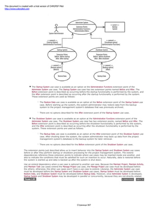 Figure 4-9. Extension points and extend dependencies
The Startup System use case is available as an option at the Administration Functions extension point of the
Administer System use case. The Startup System use case has two extension points named Before and After. The
Before extension point is described as occurring before the startup functionality is performed by the system, and
the After extension point is described as occurring after the startup functionality is performed by the system.
These extension points are used as follows:
The Restore Data use case is available as an option at the Before extension point of the Startup System use
case. Before starting up the system, the system administrator may restore data from the backup
system to the project management system's database that was previously archived.
There are no options described for the After extension point of the Startup System use case.
The Shutdown System use case is available as an option at the Administration Functions extension point of the
Administer System use case. The Shutdown System use case has two extension points, named Before and After. The
Before extension point is described as occurring before the shutdown functionality is performed by the system,
and the After extension point is described as occurring after the shutdown functionality is performed by the
system. These extension points are used as follows:
The Backup Data use case is available as an option at the After extension point of the Shutdown System use
case. After shutting down the system, the system administrator may back up data from the project
management system's database to the backup system for later retrieval.
There are no options described for the Before extension point of the Shutdown System use case.
The extension points just described allow us to insert behavior into the Startup System and Shutdown System use cases
before or after they perform startup or shutdown processing for the project management system. The extend
dependencies reference these extension points to indicate where use cases may be inserted inside one another, and
also to indicate the conditions that must be satisfied for such an insertion to occur. Naturally, data is restored before
the system is started up and data is backed up after the system is shut down.
Use an extend dependency when a use case is optional to another use case. Because the Maintain Project, Maintain Activity,
and Maintain Task use cases extend the Manage Project use case, the Manage Project use case must be developed before
the others; otherwise, the other use cases won't have a use case to extend. Likewise, the Administer System use case
must be developed before the Startup System and Shutdown System use cases, Startup System must be developed before
Restore Data, and Shutdown System must be developed before Backup Data. However, once Administer System is developed,
Startup System and Shutdown System may be developed in parallel or concurrently, because they are not directly related.
Страница 367
This document is created with a trial version of CHM2PDF Pilot
http://www.colorpilot.com
 