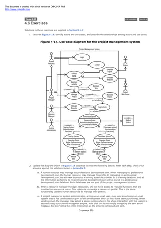 4.6 Exercises
Solutions to these exercises are supplied in Section B.1.2
1. Describe Figure 4-14: identify actors and use cases, and describe the relationships among actors and use cases.
Figure 4-14. Use-case diagram for the project management system
2. Update the diagram shown in Figure 4-14 stepwise to show the following details. After each step, check your
answers against the solutions shown in Appendix B:
a. A human resource may manage his professional development plan. When managing his professional
development plan, the human resource may manage his profile. In managing his professional
development plan, he will have access to a training schedule provided by a training database, and all
the information pertaining to his professional development plan will be stored in a professional
development plan database. Both databases are not part of the project management system.
b. When a resource manager manages resources, she will have access to resource functions that are
provided on a resource menu. One option is to manage a resource's profile. This is the same
functionality used by human resources to manage their profiles.
c. A project manager or system administrator, acting as an email user, may send email using an email
system that is not constructed as part of the development effort (it may have been purchased). When
sending email, the manager may select a secure option wherein his whole interaction with the system is
secured using a purchased encryption engine. Note that this is not simply encrypting the sent email
message, but encrypting the entire interaction as the email is composed and sent.
Страница 370
This document is created with a trial version of CHM2PDF Pilot
http://www.colorpilot.com
 