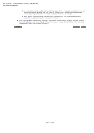 message, but encrypting the entire interaction as the email is composed and sent.
d. An email system may be used to receive email messages. When a message is received, the email user
is informed. Likewise, an email user may query the system to check whether new messages have
arrived, depending on how often her system is set up to check for new messages.
e. When sending or receiving email, the system logs the transaction. This functionality for logging
transactions may be used by other use cases in the future.
3. Given Figure 4-14 and the solution to question 2, describe the general order in which the use cases shown in
the resulting diagram must be developed; that is, what use cases must be developed before other use cases
(independent of users prioritizing the use cases)?
Страница 371
This document is created with a trial version of CHM2PDF Pilot
http://www.colorpilot.com
 