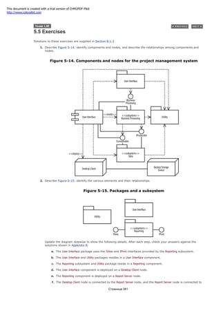 5.5 Exercises
Solutions to these exercises are supplied in Section B.1.3
1. Describe Figure 5-14: identify components and nodes, and describe the relationships among components and
nodes.
Figure 5-14. Components and nodes for the project management system
2. Describe Figure 5-15: identify the various elements and their relationships.
Figure 5-15. Packages and a subsystem
Update the diagram stepwise to show the following details. After each step, check your answers against the
solutions shown in Appendix B:
a. The User Interface package uses the IView and IPrint interfaces provided by the Reporting subsystem.
b. The User Interface and Utility packages resides in a User Interface component.
c. The Reporting subsystem and Utility package reside in a Reporting component.
d. The User Interface component is deployed on a Desktop Client node.
e. The Reporting component is deployed on a Report Server node.
f. The Desktop Client node is connected to the Report Server node, and the Report Server node is connected to
Страница 381
This document is created with a trial version of CHM2PDF Pilot
http://www.colorpilot.com
 