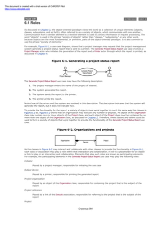 6.1 Roles
As discussed in Chapter 2, the object-oriented paradigm views the world as a collection of unique elements (objects,
classes, subsystems, and so forth), often referred to as a society of objects, which communicate with one another.
Communication from a sender element to a receiver element is used to convey information or request processing. The
word "objects" is used in the phrase "society of objects" rather than "classes," "subsystems," or any other word,
because objects are the most fundamental, or primitive, parts of the object-oriented paradigm. It is also common to
use the phrase "society of elements."
For example, Figure 6-1, a use-case diagram, shows that a project manager may request that the project management
system generate a project-status report that is sent to a printer. The Generate Project-Status Report use case involves a
Project Manager actor who initiates the generation of the report and a Printer actor through which the report is printed, as
discussed in Chapter 4.
Figure 6-1. Generating a project-status report
The Generate Project-Status Report use case may have the following description:
1. The project manager enters the name of the project of interest.
2. The system generates the report.
3. The system sends the report to the printer.
4. The printer prints the report.
Notice how all the actors and the system are involved in this description. The description indicates that the system will
generate the report, but it does not indicate how.
To provide the functionality for the report, a society of objects must work together in much the same way the classes in
Figure 6-2 do. Figure 6-2 shows that an organization may execute any number of projects. An object of the Organization
class may contain zero or more objects of the Project class, and each object of the Project class must be contained by no
more than one object of the Organization class, as discussed in Chapter 3. Therefore, these classes and others could be
used to form a society of objects that work together to provide the functionality of the Generate Project-Status Report use
case.
Figure 6-2. Organizations and projects
As the classes in Figure 6-2 may interact and collaborate with other classes to provide the functionality in Figure 6-1,
each class or association may play a role within that interaction and collaboration. A role is a placeholder for an object
or link to play in an interaction and collaboration. Elements that play such roles are known as participating elements.
For example, the participating elements in the Generate Project-Status Report use case may play the following roles:
Initiator
Played by a project manager; responsible for initiating the use case
Output device
Played by a printer; responsible for printing the generated report
Project organization
Played by an object of the Organization class; responsible for containing the project that is the subject of the
report
Project reference
Played by a link of the Execute association; responsible for referring to the project that is the subject of the
report
Project
Страница 384
This document is created with a trial version of CHM2PDF Pilot
http://www.colorpilot.com
 