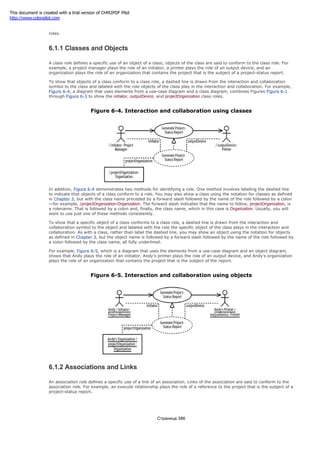 The roles in the Generate Project-Status Report interaction and collaboration can be classified as class roles and association
roles.
6.1.1 Classes and Objects
A class role defines a specific use of an object of a class; objects of the class are said to conform to the class role. For
example, a project manager plays the role of an initiator, a printer plays the role of an output device, and an
organization plays the role of an organization that contains the project that is the subject of a project-status report.
To show that objects of a class conform to a class role, a dashed line is drawn from the interaction and collaboration
symbol to the class and labeled with the role objects of the class play in the interaction and collaboration. For example,
Figure 6-4, a diagram that uses elements from a use-case diagram and a class diagram, combines Figures Figure 6-1
through Figure 6-3 to show the initiator, outputDevice, and projectOrganization class roles.
Figure 6-4. Interaction and collaboration using classes
In addition, Figure 6-4 demonstrates two methods for identifying a role. One method involves labeling the dashed line
to indicate that objects of a class conform to a role. You may also show a class using the notation for classes as defined
in Chapter 3, but with the class name preceded by a forward slash followed by the name of the role followed by a colon
—for example, /projectOrganization:Organization. The forward slash indicates that the name to follow, projectOrganization, is
a rolename. That is followed by a colon and, finally, the class name, which in this case is Organization. Usually, you will
want to use just one of these methods consistently.
To show that a specific object of a class conforms to a class role, a dashed line is drawn from the interaction and
collaboration symbol to the object and labeled with the role the specific object of the class plays in the interaction and
collaboration. As with a class, rather than label the dashed line, you may show an object using the notation for objects
as defined in Chapter 3, but the object name is followed by a forward slash followed by the name of the role followed by
a colon followed by the class name, all fully underlined.
For example, Figure 6-5, which is a diagram that uses the elements from a use-case diagram and an object diagram,
shows that Andy plays the role of an initiator, Andy's printer plays the role of an output device, and Andy's organization
plays the role of an organization that contains the project that is the subject of the report.
Figure 6-5. Interaction and collaboration using objects
6.1.2 Associations and Links
An association role defines a specific use of a link of an association. Links of the association are said to conform to the
association role. For example, an execute relationship plays the role of a reference to the project that is the subject of a
project-status report.
Страница 386
This document is created with a trial version of CHM2PDF Pilot
http://www.colorpilot.com
 