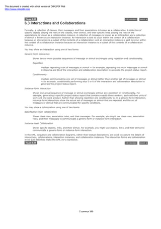 6.3 Interactions and Collaborations
Formally, a collection of classes, their messages, and their associations is known as a collaboration. A collection of
specific objects playing the roles of the classes, their stimuli, and their specific links playing the roles of the
associations, is known as a collaboration instance. A collection of messages is known as an interaction and a collection
of stimuli is known as an interaction instance. An interaction is said to occur within the context of a collaboration
because an interaction is a subset of the contents of a collaboration; and an interaction instance is said to occur within
the context of a collaboration instance because an interaction instance is a subset of the contents of a collaboration
instance.
You may show an interaction using one of two forms:
Generic-form interaction
Shows two or more possible sequences of message or stimuli exchanges using repetition and conditionality.
Repetition
Involves repeating a set of messages or stimuli — for example, repeating the set of messages or stimuli
in steps 6a and 6b of the interaction and collaboration description to generate the project-status report.
Conditionality
Involves communicating one set of messages or stimuli rather than another set of messages or stimuli
— for example, conditionally performing step 5 or 6 of the interaction and collaboration description to
generate the project-status report.
Instance-form interaction
Shows one actual sequence of message or stimuli exchanges without any repetition or conditionality. For
example, generating a specific project-status report that contains exactly three workers, each with two units of
work and one work product. Rather than showing repetition and conditionality as in a generic-form interaction,
instance-form interactions show the actual set of messages or stimuli that are repeated and the set of
messages or stimuli that are communicated for specific conditions.
You may show a collaboration using one of two levels:
Specification-level collaboration
Shows class roles, association roles, and their messages. For example, you might use class roles, association
roles, and their messages to communicate a generic-form or instance-form interaction.
Instance-level Collaboration
Shows specific objects, links, and their stimuli. For example, you might use objects, links, and their stimuli to
communicate a generic-form or instance-form interaction.
In the UML, sequence and collaboration diagrams, rather than textual descriptions, are used to capture the details of
interactions, collaborations, interaction instances, and collaboration instances. The interaction forms and collaboration
levels just described make the UML very expressive.
Страница 389
This document is created with a trial version of CHM2PDF Pilot
http://www.colorpilot.com
 