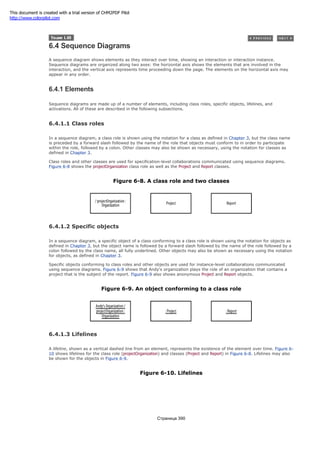 6.4 Sequence Diagrams
A sequence diagram shows elements as they interact over time, showing an interaction or interaction instance.
Sequence diagrams are organized along two axes: the horizontal axis shows the elements that are involved in the
interaction, and the vertical axis represents time proceeding down the page. The elements on the horizontal axis may
appear in any order.
6.4.1 Elements
Sequence diagrams are made up of a number of elements, including class roles, specific objects, lifelines, and
activations. All of these are described in the following subsections.
6.4.1.1 Class roles
In a sequence diagram, a class role is shown using the notation for a class as defined in Chapter 3, but the class name
is preceded by a forward slash followed by the name of the role that objects must conform to in order to participate
within the role, followed by a colon. Other classes may also be shown as necessary, using the notation for classes as
defined in Chapter 3.
Class roles and other classes are used for specification-level collaborations communicated using sequence diagrams.
Figure 6-8 shows the projectOrganization class role as well as the Project and Report classes.
Figure 6-8. A class role and two classes
6.4.1.2 Specific objects
In a sequence diagram, a specific object of a class conforming to a class role is shown using the notation for objects as
defined in Chapter 3, but the object name is followed by a forward slash followed by the name of the role followed by a
colon followed by the class name, all fully underlined. Other objects may also be shown as necessary using the notation
for objects, as defined in Chapter 3.
Specific objects conforming to class roles and other objects are used for instance-level collaborations communicated
using sequence diagrams. Figure 6-9 shows that Andy's organization plays the role of an organization that contains a
project that is the subject of the report. Figure 6-9 also shows anonymous Project and Report objects.
Figure 6-9. An object conforming to a class role
6.4.1.3 Lifelines
A lifeline, shown as a vertical dashed line from an element, represents the existence of the element over time. Figure 6-
10 shows lifelines for the class role (projectOrganization) and classes (Project and Report) in Figure 6-8. Lifelines may also
be shown for the objects in Figure 6-9.
Figure 6-10. Lifelines
Страница 390
This document is created with a trial version of CHM2PDF Pilot
http://www.colorpilot.com
 