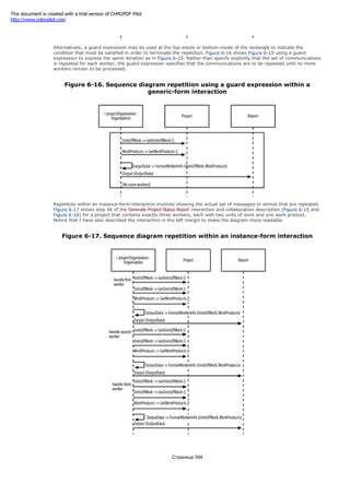 Alternatively, a guard expression may be used at the top-inside or bottom-inside of the rectangle to indicate the
condition that must be satisfied in order to terminate the repetition. Figure 6-16 shows Figure 6-15 using a guard
expression to express the same iteration as in Figure 6-15. Rather than specify explicitly that the set of communications
is repeated for each worker, the guard expression specifies that the communications are to be repeated until no more
workers remain to be processed.
Figure 6-16. Sequence diagram repetition using a guard expression within a
generic-form interaction
Repetition within an instance-form interaction involves showing the actual set of messages or stimuli that are repeated.
Figure 6-17 shows step 6b of the Generate Project-Status Report interaction and collaboration description (Figure 6-15 and
Figure 6-16) for a project that contains exactly three workers, each with two units of work and one work product.
Notice that I have also described the interaction in the left margin to make the diagram more readable.
Figure 6-17. Sequence diagram repetition within an instance-form interaction
Страница 394
This document is created with a trial version of CHM2PDF Pilot
http://www.colorpilot.com
 