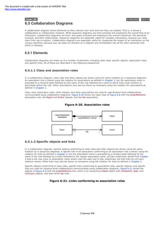 6.5 Collaboration Diagrams
A collaboration diagram shows elements as they interact over time and how they are related. That is, it shows a
collaboration or collaboration instance. While sequence diagrams are time-oriented and emphasize the overall flow of an
interaction, collaboration diagrams are time- and space-oriented and emphasize the overall interaction, the elements
involved, and their relationships. Sequence diagrams are especially useful for complex interactions, because you read
them from top to bottom. Collaboration diagrams are especially useful for visualizing the impact of an interaction on the
various elements, because you can place an element on a diagram and immediately see all the other elements with
which it interacts.
6.5.1 Elements
Collaboration diagrams are made up of a number of elements, including class roles, specific objects, association roles,
and specific links. All of these are described in the following subsections.
6.5.1.1 Class and association roles
In a collaboration diagram, class roles and other classes are shown using the same notation as in sequence diagrams.
An association role is shown using the notation for associations as defined in Chapter 3, but the association name is
preceded by a forward slash followed by the name of the role followed by a colon to which links must conform to
participate within the role. Other associations may also be shown as necessary using the notation for associations as
defined in Chapter 3.
Class roles, association roles, other classes, and other associations are used for specification-level collaborations
communicated using collaboration diagrams. Figure 6-20 shows the class roles of Figure 6-8 with the projectReference
association role, the Report and Section classes, and the Has association.
Figure 6-20. Association roles
6.5.1.2 Specific objects and links
In a collaboration diagram, specific objects conforming to class roles and other objects are shown using the same
notation as in sequence diagrams. A specific link of an association conforming to an association role is shown using the
notation for links as defined in Chapter 3, but the association name is preceded by a forward slash followed by the
name of the role followed by a colon followed by the regular association name, all fully underlined. Recall from Chapter
3 that a link may have its association name shown near the path and is fully underlined, but that links do not have
instance names. Other links may also be shown as necessary using the notation for links as defined in Chapter 3.
Specific objects conforming to class roles, specific links conforming to association roles, specific objects, and specific
links are used for instance-level collaborations communicated using collaboration diagrams. Figure 6-21 shows the
objects of Figure 6-9 with the projectReference link, which is an anonymous Report object with Introduction, Body, and
Conclusion objects, and their three Has links.
Figure 6-21. Links conforming to association roles
Страница 396
This document is created with a trial version of CHM2PDF Pilot
http://www.colorpilot.com
 