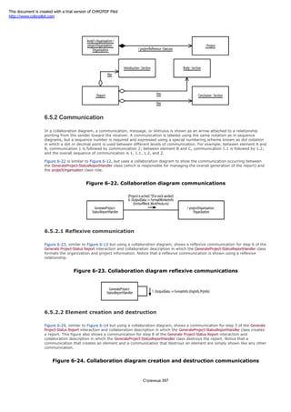 Figure 6-21. Links conforming to association roles
6.5.2 Communication
In a collaboration diagram, a communication, message, or stimulus is shown as an arrow attached to a relationship
pointing from the sender toward the receiver. A communication is labeled using the same notation as in sequence
diagrams, but a sequence number is required and expressed using a special numbering scheme known as dot notation
in which a dot or decimal point is used between different levels of communication. For example, between element A and
B, communication 1 is followed by communication 2; between element B and C, communication 1.1 is followed by 1.2;
and the overall sequence of communication is 1, 1.1, 1.2, and 2.
Figure 6-22 is similar to Figure 6-12, but uses a collaboration diagram to show the communication occurring between
the GenerateProject-StatusReportHandler class (which is responsible for managing the overall generation of the report) and
the projectOrganization class role.
Figure 6-22. Collaboration diagram communications
6.5.2.1 Reflexive communication
Figure 6-23, similar to Figure 6-13 but using a collaboration diagram, shows a reflexive communication for step 6 of the
Generate Project-Status Report interaction and collaboration description in which the GenerateProject-StatusReportHandler class
formats the organization and project information. Notice that a reflexive communication is shown using a reflexive
relationship.
Figure 6-23. Collaboration diagram reflexive communications
6.5.2.2 Element creation and destruction
Figure 6-24, similar to Figure 6-14 but using a collaboration diagram, shows a communication for step 3 of the Generate
Project-Status Report interaction and collaboration description in which the GenerateProject-StatusReportHandler class creates
a report. This figure also shows a communication for step 8 of the Generate Project-Status Report interaction and
collaboration description in which the GenerateProject-StatusReportHandler class destroys the report. Notice that a
communication that creates an element and a communication that destroys an element are simply shown like any other
communication.
Figure 6-24. Collaboration diagram creation and destruction communications
Страница 397
This document is created with a trial version of CHM2PDF Pilot
http://www.colorpilot.com
 