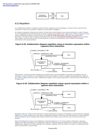 Figure 6-24. Collaboration diagram creation and destruction communications
6.5.3 Repetition
In a collaboration diagram, repetition (which involves repeating a set of messages or stimuli) within a generic-form
interaction is shown as a property. Properties are discussed in Chapter 2.
An iteration expression indicating the number of times the communications occur may be enclosed in a pair of braces
({}) and attached to the communications to which it applies using dashed lines. Figure 6-25, similar to Figure 6-15 but
using a collaboration diagram, shows step 6b of the Generate Project-Status Report interaction and collaboration
description. The figure uses an iteration expression that causes the GenerateProject-StatusReportHandler class to retrieve
each worker's units of work and list of work products, to format this information, and to output the formatted
information to the report element.
Figure 6-25. Collaboration diagram repetition using an iteration expression within
a generic-form interaction
Alternatively, a guard expression indicating the condition that must be satisfied to terminate the repetition may be
enclosed in a pair of braces ({}) and attached to the communications to which it applies using dashed lines. Figure 6-
26, similar to Figure 6-16 but using a collaboration diagram, uses a guard expression to show the same information as
in Figure 6-25.
Figure 6-26. Collaboration diagram repetition using a guard expression within a
generic-form interaction
Repetition within an instance-form interaction involves showing the actual set of messages or stimuli that are repeated.
Figure 6-27, similar to Figure 6-17 but using a collaboration diagram, shows the same information as in Figures Figure
6-25 and Figure 6-26 for a project that contains exactly three workers, each with two units of work and one work
product.
Notice that Figure 6-27 may be more difficult to read than Figure 6-17. For more complex interactions, sequence
diagrams are often preferable over collaboration diagrams, because sequence diagrams are read from top to bottom.
Collaboration diagrams are often preferable over sequence diagrams when the desire is to show the relationships that
allow the elements to communicate.
Страница 398
This document is created with a trial version of CHM2PDF Pilot
http://www.colorpilot.com
 