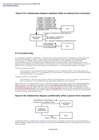allow the elements to communicate.
Figure 6-27. Collaboration diagram repetition within an instance-form interaction
6.5.4 Conditionality
In a collaboration diagram, conditionality — which involves communicating one set of messages or stimuli rather than
another set of messages or stimuli — within a generic-form interaction is shown using the dot notation where the
communication at a specific level indicates the guard expression that must be satisfied for the next level of
communications to occur. For example, between elements A and B, communication 1 may be labeled with a guard
expression and is followed by communication 2. Communication 1 from A to B may trigger communications 1.1 and 1.2
between B and C. Because of the guard condition on communication 1, the following two scenarios are possible:
The guard condition is satisfied
Communication 1 occurs between A and B, triggering 1.1 and 1.2 between B and C. The overall sequence of
communications is then 1, 1.1, 1.2, followed by 2. Communication 2 comes last, because everything associated
with communication 1 must precede it.
The guard condition is not satisfied
Communication 1 does not occur, and thus neither do communications 1.1 and 1.2. However, communication 2,
does occur because it is not protected by the same guard condition as communication 1.
Figure 6-28, similar to Figure 6-18 but using a collaboration diagram, shows steps 5 and 6 of the Generate Project-Status
Report interaction and collaboration description where the GenerateProject-StatusReportHandler class requests that the
projectOrganization class role indicate that the project is empty if the project is newly created or unpopulated; and the
GenerateProject-StatusReportHandler class requests that the projectOrganization class role continue generating information for
the report element if the project is not a newly created or populated project. In this figure, only the first communication
is shown for actually generating the report.
Figure 6-28. Collaboration diagram conditionality within a generic-form interaction
Conditionality within an instance-form interaction involves the set of messages or stimuli that are communicated for a
specific condition. Figure 6-29, similar to Figure 6-19 but using a collaboration diagram, shows Figure 6-28 for a project
that is populated.
Страница 399
This document is created with a trial version of CHM2PDF Pilot
http://www.colorpilot.com
 