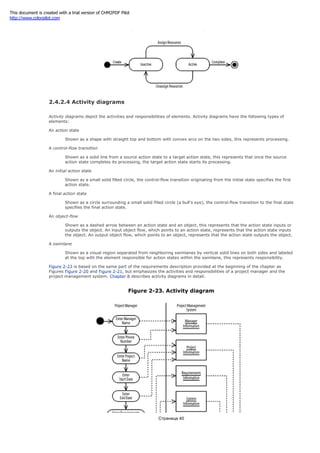 Figure 2-22. Sequence diagram
2.4.2.4 Activity diagrams
Activity diagrams depict the activities and responsibilities of elements. Activity diagrams have the following types of
elements:
An action state
Shown as a shape with straight top and bottom with convex arcs on the two sides, this represents processing.
A control-flow transition
Shown as a solid line from a source action state to a target action state, this represents that once the source
action state completes its processing, the target action state starts its processing.
An initial action state
Shown as a small solid filled circle, the control-flow transition originating from the initial state specifies the first
action state.
A final action state
Shown as a circle surrounding a small solid filled circle (a bull's eye), the control-flow transition to the final state
specifies the final action state.
An object-flow
Shown as a dashed arrow between an action state and an object, this represents that the action state inputs or
outputs the object. An input object flow, which points to an action state, represents that the action state inputs
the object. An output object flow, which points to an object, represents that the action state outputs the object.
A swimlane
Shown as a visual region separated from neighboring swimlanes by vertical solid lines on both sides and labeled
at the top with the element responsible for action states within the swimlane, this represents responsibility.
Figure 2-23 is based on the same part of the requirements description provided at the beginning of the chapter as
Figures Figure 2-20 and Figure 2-21, but emphasizes the activities and responsibilities of a project manager and the
project management system. Chapter 8 describes activity diagrams in detail.
Figure 2-23. Activity diagram
Страница 40
This document is created with a trial version of CHM2PDF Pilot
http://www.colorpilot.com
 