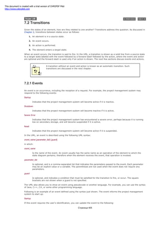 7.2 Transitions
Given the states of an element, how are they related to one another? Transitions address this question. As discussed in
Chapter 2, transitions between states occur as follows:
1. An element is in a source state.
2. An event occurs.
3. An action is performed.
4. The element enters a target state.
When an event occurs, the transition is said to fire. In the UML, a transition is shown as a solid line from a source state
to a target state labeled with the event followed by a forward slash followed by the action, where the event and action
are optional and the forward slash is used only if an action is shown. The next few sections discuss events and actions.
A transition without an event and action is known as an automatic transition. Such
transitions are discussed in the next chapter.
7.2.1 Events
An event is an occurrence, including the reception of a request. For example, the project management system may
respond to the following events:
Startup
Indicates that the project management system will become active if it is inactive.
Shutdown
Indicates that the project management system will become inactive if it is active.
Severe Error
Indicates that the project management system has encountered a severe error, perhaps because it is running
low on secondary storage, and will become suspended if it is active.
Reset
Indicates that the project management system will become active if it is suspended.
In the UML, an event is described using the following UML syntax:
event_name (parameter_list) [guard]
in which:
event_name
Is the name of the event. An event usually has the same name as an operation of the element to which the
state diagram pertains; therefore when the element receives the event, that operation is invoked.
parameter_list
Is optional, and is a comma-separated list that indicates the parameters passed to the event. Each parameter
may be an explicit value or a variable. The parentheses are not used when the event does not require any
parameters.
guard
Is optional, and indicates a condition that must be satisfied for the transition to fire, or occur. The square
brackets are not shown when a guard is not specified.
The UML also allows you to show an event using pseudocode or another language. For example, you can use the syntax
of Java, C++, C#, or some other programming language.
Following is an example of an event defined using the syntax just shown. The event informs the project management
system to start up:
Startup
If this event requires the user's identification, you can update the event to the following:
Страница 405
This document is created with a trial version of CHM2PDF Pilot
http://www.colorpilot.com
 