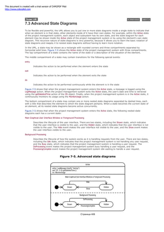 7.3 Advanced State Diagrams
To be flexible and powerful, the UML allows you to put one or more state diagrams inside a single state to indicate that
when an element is in that state, other elements inside of it have their own states. For example, within the Active state
of the project management system, each object and subsystem has its own state, and the state diagram for each
element may be shown inside the Active state of the project management system or by using the element's own state
diagram. This recursive nature of state diagrams is very powerful, because it allows you to learn the basic notation of
state diagrams and reapply it to nested state diagrams without having to learn more notation.
In the UML, a state may be shown as a rectangle with rounded corners and three compartments separated by
horizontal solid lines. Figure 7-5 shows the Active state of the project management system with three compartments.
The top compartment of a state contains the name of the state or a description of the situation of the element.
The middle compartment of a state may contain transitions for the following special events:
entry
Indicates the action to be performed when the element enters the state
exit
Indicates the action to be performed when the element exits the state
do
Indicates the action to be performed continuously while the element is in the state
Figure 7-5 shows that when the project management system enters the Active state, a message is logged using the
LogMessage action. When the project management system exits the Active state, the user's date and time is retrieved
using the getDateAndTime action of the OS object. Finally, when the project management system is in the Active state, it
continuously monitors its usage using the MonitorUsage action.
The bottom compartment of a state may contain one or more nested state diagrams separated by dashed lines, each
with a title that describes the element to which the state diagram pertains. When a state becomes the current state of
an element, all its nested state diagrams become active concurrently.
Figure 7-5 shows that when the project management system enters the Active state, the following nested state
diagrams each has a current state:
Main Graphical User Interface Window or Foreground Processing
Describes the lifecycle of the user interface. There are two states, including the Shown state, which indicates
that the user interface is visible to the user, and the Hidden state, which indicates that the user interface is not
visible to the user. The Hide event makes the user interface not visible to the user, and the Show event makes
the user interface visible to the user.
Background Processing
Describes the lifecycle of how the system works as it is handling requests from the user. There are two states,
including the Idle state, which indicates that the project management system is not handling any user request,
and the Busy state, which indicates that the project management system is handling a user request. The
DoProcessing event makes the project management system busy handling a user request, and the
ProcessingComplete event makes the project management system idle waiting to handle a user request.
Figure 7-5. Advanced state diagrams
Страница 408
This document is created with a trial version of CHM2PDF Pilot
http://www.colorpilot.com
 