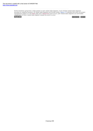 All the transitions going from a state pertain to each nested state diagram; if one of these nested state diagrams
activates an outgoing transition, all nested state diagrams are forcibly exited. Figure 7-5 indicates that when the project
management system is in the Active state and a Severe Error event occurs, both nested state diagrams are terminated
independent of which nested state diagram caused the event to occur.
Страница 409
This document is created with a trial version of CHM2PDF Pilot
http://www.colorpilot.com
 