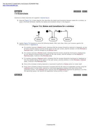 7.4 Exercises
Solutions to these exercises are supplied in Section B.2.2
1. Describe Figure 7-6, a state diagram that describes the states and transitions between states for a window, as
used in Microsoft Windows. Identify the states and transitions shown in the diagram.
Figure 7-6. States and transitions for a window
2. Update Figure 7-6 stepwise to show the following details. After each step, check your answers against the
solutions shown in Appendix B:
a. If a window receives a Restore event, indicating that the window should be restored or displayed, as one
of many windows taking a portion of the space on the user screen, and the window is in the Minimized or
Maximized state, it will be changed to the Restored state.
b. If a window receives a Minimize event, indicating that the window should be minimized or displayed as
an icon taking a minimal amount of space on the user screen, and the window is in the Restored or
Maximized state, it will be in the Minimized state.
c. If a window receives a Maximize event, indicating that the window should be maximized or displayed as
the only window taking all the space on the user screen, and the window is in the Minimized or Restored
state, it will be in the Maximized state.
d. Every time a window is being restored or maximized it performs a Redraw action to render itself.
e. Every time a window is being minimized it requests that the OS reduce its application priority using the
LowPriority action so that other restored or maximized application windows can have more of the
computer's power. The LowPriority action requires that the ApplicationID argument be passed to it so that
the operating system can identify the application whose priority is lower.
Страница 410
This document is created with a trial version of CHM2PDF Pilot
http://www.colorpilot.com
 