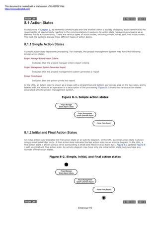 8.1 Action States
As discussed in Chapter 2, as elements communicate with one another within a society of objects, each element has the
responsibility of appropriately reacting to the communications it receives. An action state represents processing as an
element fulfills a responsibility. There are various types of action states, including simple, initial, and final action states.
The next few sections discuss these different types of action states.
8.1.1 Simple Action States
A simple action state represents processing. For example, the project management system may have the following
simple action states:
Project Manager Enters Report Criteria
Indicates that the project manager enters report criteria
Project Management System Generates Report
Indicates that the project management system generates a report
Printer Prints Report
Indicates that the printer prints the report
In the UML, an action state is shown as a shape with a straight top and bottom and convex arcs on the two sides, and is
labeled with the name of an operation or a description of the processing. Figure 8-1 shows the various action states
associated with the project management system.
Figure 8-1. Simple action states
8.1.2 Initial and Final Action States
An initial action state indicates the first action state on an activity diagram. In the UML, an initial action state is shown
using a small solid filled circle. A final action state indicates the last action state on an activity diagram. In the UML, a
final action state is shown using a circle surrounding a small solid filled circle (a bull's eye). Figure 8-2 updates Figure 8-
1 with an initial and final action state. An activity diagram may have only one initial action state, but may have any
number of final action states.
Figure 8-2. Simple, initial, and final action states
Страница 412
This document is created with a trial version of CHM2PDF Pilot
http://www.colorpilot.com
 