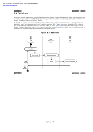 8.4 Decisions
A decision involves selecting one control-flow transition out of many control-flow transitions based upon a condition. For
example, once a report is printed by the project management system, other reports may be selected and printed if the
project manager chooses to print more reports.
In the UML, a decision is shown as a diamond shape with incoming control-flow transitions and outgoing control-flow
transitions where each outgoing control-flow transition is labeled with a guard condition in square brackets indicating
the condition that must be satisfied for the transition to fire, or occur. Figure 8-7 shows that once a report is printed, a
project manager may choose to print more reports. Notice that because the diamond shape is in the project manager's
swimlane, the project manager is responsible for making the decision.
Figure 8-7. Decisions
Страница 416
This document is created with a trial version of CHM2PDF Pilot
http://www.colorpilot.com
 