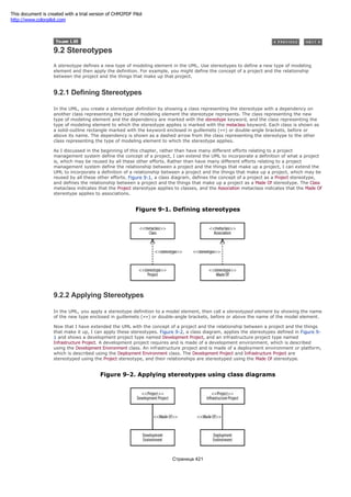 9.2 Stereotypes
A stereotype defines a new type of modeling element in the UML. Use stereotypes to define a new type of modeling
element and then apply the definition. For example, you might define the concept of a project and the relationship
between the project and the things that make up that project.
9.2.1 Defining Stereotypes
In the UML, you create a stereotype definition by showing a class representing the stereotype with a dependency on
another class representing the type of modeling element the stereotype represents. The class representing the new
type of modeling element and the dependency are marked with the stereotype keyword, and the class representing the
type of modeling element to which the stereotype applies is marked with the metaclass keyword. Each class is shown as
a solid-outline rectangle marked with the keyword enclosed in guillemets («») or double-angle brackets, before or
above its name. The dependency is shown as a dashed arrow from the class representing the stereotype to the other
class representing the type of modeling element to which the stereotype applies.
As I discussed in the beginning of this chapter, rather than have many different efforts relating to a project
management system define the concept of a project, I can extend the UML to incorporate a definition of what a project
is, which may be reused by all these other efforts. Rather than have many different efforts relating to a project
management system define the relationship between a project and the things that make up a project, I can extend the
UML to incorporate a definition of a relationship between a project and the things that make up a project, which may be
reused by all these other efforts. Figure 9-1, a class diagram, defines the concept of a project as a Project stereotype,
and defines the relationship between a project and the things that make up a project as a Made Of stereotype. The Class
metaclass indicates that the Project stereotype applies to classes, and the Association metaclass indicates that the Made Of
stereotype applies to associations.
Figure 9-1. Defining stereotypes
9.2.2 Applying Stereotypes
In the UML, you apply a stereotype definition to a model element, then call a stereotyped element by showing the name
of the new type enclosed in guillemets («») or double-angle brackets, before or above the name of the model element.
Now that I have extended the UML with the concept of a project and the relationship between a project and the things
that make it up, I can apply these stereotypes. Figure 9-2, a class diagram, applies the stereotypes defined in Figure 9-
1 and shows a development project type named Development Project, and an infrastructure project type named
Infrastructure Project. A development project requires and is made of a development environment, which is described
using the Development Environment class. An infrastructure project and is made of a deployment environment or platform,
which is described using the Deployment Environment class. The Development Project and Infrastructure Project are
stereotyped using the Project stereotype, and their relationships are stereotyped using the Made Of stereotype.
Figure 9-2. Applying stereotypes using class diagrams
Страница 421
This document is created with a trial version of CHM2PDF Pilot
http://www.colorpilot.com
 
