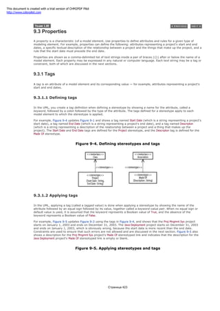 9.3 Properties
A property is a characteristic 1of a model element. Use properties to define attributes and rules for a given type of
modeling element. For example, properties can define the following: attributes representing a project's start and end
dates, a specific textual description of the relationship between a project and the things that make up the project, and a
rule that the start date must precede the end date.
Properties are shown as a comma-delimited list of text strings inside a pair of braces ({}) after or below the name of a
model element. Each property may be expressed in any natural or computer language. Each text string may be a tag or
constraint, both of which are discussed in the next sections.
9.3.1 Tags
A tag is an attribute of a model element and its corresponding value — for example, attributes representing a project's
start and end dates.
9.3.1.1 Defining tags
In the UML, you create a tag definition when defining a stereotype by showing a name for the attribute, called a
keyword, followed by a colon followed by the type of the attribute. The tags defined for a stereotype apply to each
model element to which the stereotype is applied.
For example, Figure 9-4 updates Figure 9-1 and shows a tag named Start Date (which is a string representing a project's
start date), a tag named End Date (which is a string representing a project's end date), and a tag named Descripton
(which is a string representing a description of the relationship between a project and a thing that makes up the
project). The Start Date and End Date tags are defined for the Project stereotype, and the Descripton tag is defined for the
Made Of stereotype.
Figure 9-4. Defining stereotypes and tags
9.3.1.2 Applying tags
In the UML, applying a tag (called a tagged value) is done when applying a stereotype by showing the name of the
attribute followed by an equal sign followed by its value, together called a keyword-value pair. When no equal sign or
default value is used, it is assumed that the keyword represents a Boolean value of True, and the absence of the
keyword represents a Boolean value of False.
For example, Figure 9-5 updates Figure 9-3 using the tags in Figure 9-4, and shows that the Proj Mngmnt Sys project
starts on January 1, 2003 and ends on December 31, 2003. The Java Deployment project starts on December 31, 2003
and ends on January 1, 2003, which is obviously wrong, because the start date is more recent than the end date.
Constraints are used to ensure that such errors are not allowed and are discussed in the next section. Figure 9-5 also
shows a description for the Proj Mngmnt Sys project's Made Of stereotyped link and indicates that the description for the
Java Deployment project's Made Of stereotyped link is empty or blank.
Figure 9-5. Applying stereotypes and tags
Страница 423
This document is created with a trial version of CHM2PDF Pilot
http://www.colorpilot.com
 