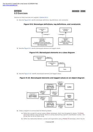 9.5 Exercises
Solutions to these exercises are supplied in Section B.3.1
1. Describe Figure 9-8: identify stereotype definitions, tag definitions, and constraints.
Figure 9-8. Stereotype definitions, tag definitions, and constraints
2. Describe Figure 9-9: identify stereotyped elements and tagged values.
Figure 9-9. Stereotyped elements on a class diagram
3. Describe Figure 9-10: identify stereotyped elements and tagged values.
Figure 9-10. Stereotyped elements and tagged values on an object diagram
4. Create a diagram to communicate the following details:
a. Define the concept of a person using a Person stereotype, which may be applied to classes. The Person
stereotype defines a tag named ID, which is a string representing a person's identification number. The
ID tag may not be an empty string.
b. Define the relationship between a person and organization using a Member Of stereotype, which may be
Страница 426
This document is created with a trial version of CHM2PDF Pilot
http://www.colorpilot.com
 