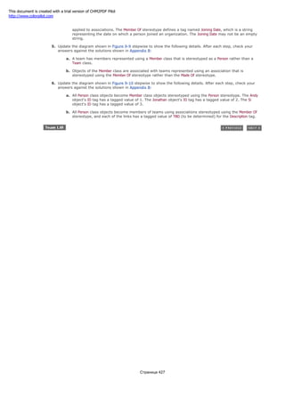 b. Define the relationship between a person and organization using a Member Of stereotype, which may be
applied to associations. The Member Of stereotype defines a tag named Joining Date, which is a string
representing the date on which a person joined an organization. The Joining Date may not be an empty
string.
5. Update the diagram shown in Figure 9-9 stepwise to show the following details. After each step, check your
answers against the solutions shown in Appendix B:
a. A team has members represented using a Member class that is stereotyped as a Person rather than a
Team class.
b. Objects of the Member class are associated with teams represented using an association that is
stereotyped using the Member Of stereotype rather than the Made Of stereotype.
6. Update the diagram shown in Figure 9-10 stepwise to show the following details. After each step, check your
answers against the solutions shown in Appendix B:
a. All Person class objects become Member class objects stereotyped using the Person stereotype. The Andy
object's ID tag has a tagged value of 1. The Jonathan object's ID tag has a tagged value of 2. The Si
object's ID tag has a tagged value of 3.
b. All Person class objects become members of teams using associations stereotyped using the Member Of
stereotype, and each of the links has a tagged value of TBD (to be determined) for the Description tag.
Страница 427
This document is created with a trial version of CHM2PDF Pilot
http://www.colorpilot.com
 