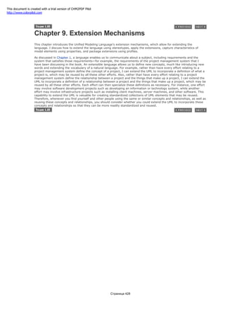 Chapter 9. Extension Mechanisms
This chapter introduces the Unified Modeling Language's extension mechanisms, which allow for extending the
language. I discuss how to extend the language using stereotypes, apply the extensions, capture characteristics of
model elements using properties, and package extensions using profiles.
As discussed in Chapter 1, a language enables us to communicate about a subject, including requirements and the
system that satisfies those requirements—for example, the requirements of the project management system that I
have been discussing in the book. An extensible language allows us to define new concepts, much like introducing new
words and extending the vocabulary of a natural language. For example, rather than have every effort relating to a
project management system define the concept of a project, I can extend the UML to incorporate a definition of what a
project is, which may be reused by all these other efforts. Also, rather than have every effort relating to a project
management system define the relationship between a project and the things that make up a project, I can extend the
UML to incorporate a definition of a relationship between a project and the things that make up a project, which may be
reused by all these other efforts. Each effort can then specialize these definitions as necessary. For instance, one effort
may involve software development projects such as developing an information or technology system, while another
effort may involve infrastructure projects such as installing client machines, server machines, and other software. This
capability to extend the UML is valuable for creating standardized collections of UML elements that may be reused.
Therefore, whenever you find yourself and other people using the same or similar concepts and relationships, as well as
reusing these concepts and relationships, you should consider whether you could extend the UML to incorporate these
concepts and relationships so that they can be more readily standardized and reused.
Страница 428
This document is created with a trial version of CHM2PDF Pilot
http://www.colorpilot.com
 