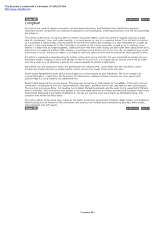 Colophon
Our look is the result of reader comments, our own experimentation, and feedback from distribution channels.
Distinctive covers complement our distinctive approach to technical topics, breathing personality and life into potentially
dry subjects.
The animal on the cover of Learning UML is a kitten. Caring for kittens, much like caring for babies, requires a great
deal of commitment, time, and understanding. It is much easier to care for a newborn kitten if it is still with its mother,
as it is best for a kitten to stay with its mother for its first nine weeks. For example, it is very important for a kitten to
be warm in the early weeks of its life. This heat is provided by the mother generally, as well as by its siblings, since
kittens in a litter tend to huddle together. Kittens are born with their eyes closed, but they open after about seven days.
During the first weeks of a kitten's life, however, it will sleep about 90 percent of the time. By two weeks of age, it will
start to try to stand, and by four weeks, it is ready to walk and venture away from its mother for short periods of time.
If a kitten is orphaned or abandoned by its mother in the early weeks of its life, it's very important to monitor its care
extremely closely. Keeping it warm and well fed is vital for its survival. It is a good idea to consult with a vet to make
sure the proper level of attention is paid to the various aspects of a kitten's upbringing.
Mary Brady was the production editor and proofreader for Learning UML. Linley Dolby was the copyeditor. Claire
Cloutier and Colleen Gorman provided quality control. Johnna Van Hoose Dinse wrote the index.
Emma Colby designed the cover of this book, based on a series design by Edie Freedman. The cover image is an
original illustration created from Old Fashioned Cat Illustrations. Jessamyn Read produced the cover layout with
QuarkXPress 4.1 using Adobe's ITC Garamond font.
David Futato designed the interior layout. This book was converted by Julie Hawks to FrameMaker 5.5.6 with a format
conversion tool created by Erik Ray, Jason McIntosh, Neil Walls, and Mike Sierra that uses Perl and XML technologies.
The text font is Linotype Birka; the heading font is Adobe Myriad Condensed; and the code font is LucasFont's TheSans
Mono Condensed. The illustrations that appear in the book were produced by Robert Romano and Jessamyn Read using
Macromedia FreeHand 9 and Adobe Photoshop 6. The tip and warning icons were drawn by Christopher Bing. This
colophon was written by Mary Brady.
The online edition of this book was created by the Safari production group (John Chodacki, Becki Maisch, and Madeleine
Newell) using a set of Frame-to-XML conversion and cleanup tools written and maintained by Erik Ray, Benn Salter,
John Chodacki, and Jeff Liggett.
Страница 429
This document is created with a trial version of CHM2PDF Pilot
http://www.colorpilot.com
 