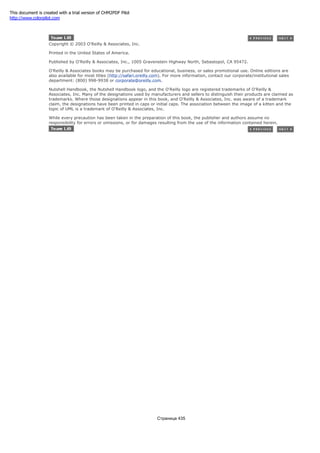 Copyright © 2003 O'Reilly & Associates, Inc.
Printed in the United States of America.
Published by O'Reilly & Associates, Inc., 1005 Gravenstein Highway North, Sebastopol, CA 95472.
O'Reilly & Associates books may be purchased for educational, business, or sales promotional use. Online editions are
also available for most titles (http://safari.oreilly.com). For more information, contact our corporate/institutional sales
department: (800) 998-9938 or corporate@oreilly.com.
Nutshell Handbook, the Nutshell Handbook logo, and the O'Reilly logo are registered trademarks of O'Reilly &
Associates, Inc. Many of the designations used by manufacturers and sellers to distinguish their products are claimed as
trademarks. Where those designations appear in this book, and O'Reilly & Associates, Inc. was aware of a trademark
claim, the designations have been printed in caps or initial caps. The association between the image of a kitten and the
topic of UML is a trademark of O'Reilly & Associates, Inc.
While every precaution has been taken in the preparation of this book, the publisher and authors assume no
responsibility for errors or omissions, or for damages resulting from the use of the information contained herein.
Страница 435
This document is created with a trial version of CHM2PDF Pilot
http://www.colorpilot.com
 