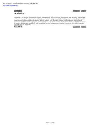 Audience
This book is for anyone interested in learning and effectively and successfully applying the UML, including analysts and
end users who specify requirements, architects who broadly design systems that satisfy requirements, designers who
detail designs, developers who implement designs, testers who verify and validate systems against requirements,
managers (portfolio, product, program, and project) who orchestrate system development efforts, and others involved
in system development. No specific prior knowledge or skills are assumed; however, familiarity with object-oriented
concepts may be of benefit.
Страница 436
This document is created with a trial version of CHM2PDF Pilot
http://www.colorpilot.com
 
