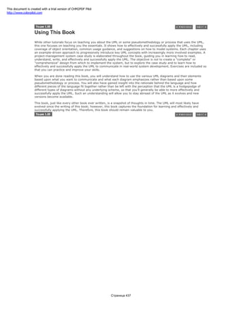 Using This Book
While other tutorials focus on teaching you about the UML or some pseudomethodology or process that uses the UML,
this one focuses on teaching you the essentials. It shows how to effectively and successfully apply the UML, including
coverage of object orientation, common usage guidance, and suggestions on how to model systems. Each chapter uses
an example-driven approach to progressively introduce key UML concepts with increasingly more involved examples. A
project-management system case study is elaborated throughout the book, guiding you in learning how to read,
understand, write, and effectively and successfully apply the UML. The objective is not to create a "complete" or
"comprehensive" design from which to implement the system, but to explore the case study and to learn how to
effectively and successfully apply the UML to communicate in real-world system development. Exercises are included so
that you can practice and improve your skills.
When you are done reading this book, you will understand how to use the various UML diagrams and their elements
based upon what you want to communicate and what each diagram emphasizes rather than based upon some
pseudomethodology or process. You will also have gained insight into the rationale behind the language and how
different pieces of the language fit together rather than be left with the perception that the UML is a hodgepodge of
different types of diagrams without any underlying scheme, so that you'll generally be able to more effectively and
successfully apply the UML. Such an understanding will allow you to stay abreast of the UML as it evolves and new
versions become available.
This book, just like every other book ever written, is a snapshot of thoughts in time. The UML will most likely have
evolved since the writing of this book; however, this book captures the foundation for learning and effectively and
successfully applying the UML. Therefore, this book should remain valuable to you.
Страница 437
This document is created with a trial version of CHM2PDF Pilot
http://www.colorpilot.com
 