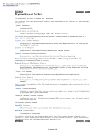 Organization and Content
This book consists of 5 parts, 10 chapters, and 2 appendixes.
Part I introduces the UML and object-oriented modeling. These chapters focus on why the UML is as it is and what each
part is used for.
Chapter 1, Introduction
Introduces the UML.
Chapter 2, Object-Oriented Modeling
Introduces the object-oriented paradigm and the UML's modeling techniques.
Part II covers structural modeling and focuses on how the UML is used for modeling the elements that make up a
system and their relationships.
Chapter 3, Class and Object Diagrams
Shows you how to model the structure of a system in general and at a particular point in time using class and
object diagrams, respectively.
Chapter 4, Use-Case Diagrams
Shows you how to model the functionality of a system using use-case diagrams.
Chapter 5, Component and Deployment Diagrams
Shows you how to model the implementation and environment of a system, respectively.
Part III covers behavioral modeling and focuses on how the UML is used for modeling the interactions and
collaborations of the elements that make up a system.
Chapter 6, Sequence and Collaboration Diagrams
Shows you how to model the behavior of elements that make up a system as they interact over time using
sequence diagrams. It also shows you how to use collaboration diagrams to model behavior over time, and at
the same time shows how the elements are related in space.
Chapter 7, State Diagrams
Shows you how to model the lifecycle of elements that make up a system using state diagrams.
Chapter 8, Activity Diagrams
Shows you how to model the activities and responsibilities of elements that make up a system using activity
diagrams.
Part IV introduces other capabilities of the UML, including extending the language and capturing constraints or rules for
model elements.
Chapter 9, Extension Mechanisms
Allows you to understand the UML's extension mechanisms, and gives you a glimpse of some of the possibilities
of applying the UML's extension mechanisms.
Chapter 10, The Object Constraint Language
Introduces you to the UML's Object Constraint Language (OCL). You can reference other, OCL-specific books to
learn more about the OCL.
Part V contains supporting material.
Appendix A, References
Offers references to notable resources on the World Wide Web and various books.
Appendix B, Exercise Solutions
Offers solutions to the exercises.
This book does not contain any source code, because focus is given to the modeling language independent of any
translation to a specific implementation. Rather than show you how to translate a system to a specific implementation,
the focus is on learning and effectively and successfully applying the UML.
Страница 438
This document is created with a trial version of CHM2PDF Pilot
http://www.colorpilot.com
 