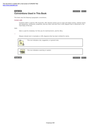 Conventions Used in This Book
This book uses the following typographic conventions:
Constant width
Constant width is used for UML keywords, UML element names such as class and object names, method names
and signatures, constraints, properties, and any other time text from a UML diagram that is referenced in the
main body of the text.
Italic
Italic is used for emphasis, for first use of a technical term, and for URLs.
...
Ellipses indicate text in examples or UML diagrams that has been omitted for clarity.
This icon indicates a tip, suggestion, or general note.
This icon indicates a warning or caution.
Страница 439
This document is created with a trial version of CHM2PDF Pilot
http://www.colorpilot.com
 