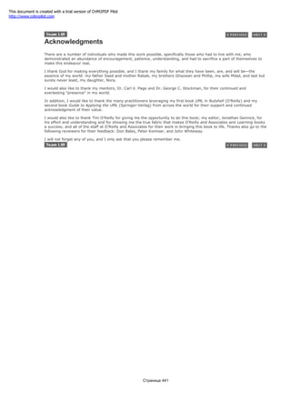 Acknowledgments
There are a number of individuals who made this work possible, specifically those who had to live with me, who
demonstrated an abundance of encouragement, patience, understanding, and had to sacrifice a part of themselves to
make this endeavor real.
I thank God for making everything possible, and I thank my family for what they have been, are, and will be—the
essence of my world: my father Saad and mother Rabab, my brothers Ghazwan and Phillip, my wife Milad, and last but
surely never least, my daughter, Nora.
I would also like to thank my mentors, Dr. Carl V. Page and Dr. George C. Stockman, for their continued and
everlasting "presence" in my world.
In addition, I would like to thank the many practitioners leveraging my first book UML in Nutshell (O'Reilly) and my
second book Guide to Applying the UML (Springer-Verlag) from across the world for their support and continued
acknowledgment of their value.
I would also like to thank Tim O'Reilly for giving me the opportunity to do this book; my editor, Jonathan Gennick, for
his effort and understanding and for showing me the true fabric that makes O'Reilly and Associates and Learning books
a success; and all of the staff at O'Reilly and Associates for their work in bringing this book to life. Thanks also go to the
following reviewers for their feedback: Don Bales, Peter Komisar, and John Whiteway.
I will not forget any of you, and I only ask that you please remember me.
Страница 441
This document is created with a trial version of CHM2PDF Pilot
http://www.colorpilot.com
 