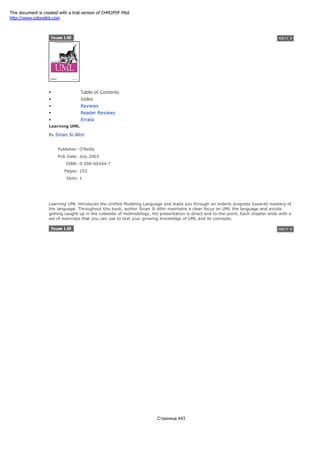 • Table of Contents
• Index
• Reviews
• Reader Reviews
• Errata
Learning UML
By Sinan Si Alhir
Publisher: O'Reilly
Pub Date: July 2003
ISBN: 0-596-00344-7
Pages: 252
Slots: 1
Learning UML introduces the Unified Modeling Language and leads you through an orderly progress towards mastery of
the language. Throughout this book, author Sinan Si Alhir maintains a clear focus on UML the language and avoids
getting caught up in the cobwebs of methodology. His presentation is direct and to-the-point. Each chapter ends with a
set of exercises that you can use to test your growing knowledge of UML and its concepts.
Страница 443
This document is created with a trial version of CHM2PDF Pilot
http://www.colorpilot.com
 