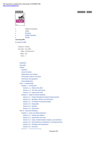 • Table of Contents
• Index
• Reviews
• Reader Reviews
• Errata
Learning UML
By Sinan Si Alhir
Publisher: O'Reilly
Pub Date: July 2003
ISBN: 0-596-00344-7
Pages: 252
Slots: 1
Dedication
Copyright
Preface
Audience
Using This Book
Organization and Content
Conventions Used in This Book
Comments and Questions
Acknowledgments
Part I: Fundamentals
Chapter 1. Introduction
Section 1.1. What Is the UML?
Section 1.2. The UML and Process
Section 1.3. Learning the UML
Chapter 2. Object-Oriented Modeling
Section 2.1. Project Management System Requirements
Section 2.2. Alphabets, Words, and Sentences
Section 2.3. The Object-Oriented Paradigm
Section 2.4. Paragraphs
Section 2.5. Sections
Section 2.6. Documents
Part II: Structural Modeling
Chapter 3. Class and Object Diagrams
Section 3.1. Classes and Objects
Section 3.2. Associations and Links
Section 3.3. Types, Implementation Classes, and Interfaces
Section 3.4. Generalizations, Realizations, and Dependencies
Section 3.5. Packages and Subsystems
Section 3.6. Exercises
Chapter 4. Use-Case Diagrams
Страница 444
This document is created with a trial version of CHM2PDF Pilot
http://www.colorpilot.com
 