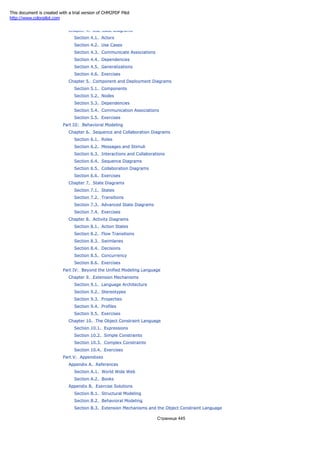 Chapter 4. Use-Case Diagrams
Section 4.1. Actors
Section 4.2. Use Cases
Section 4.3. Communicate Associations
Section 4.4. Dependencies
Section 4.5. Generalizations
Section 4.6. Exercises
Chapter 5. Component and Deployment Diagrams
Section 5.1. Components
Section 5.2. Nodes
Section 5.3. Dependencies
Section 5.4. Communication Associations
Section 5.5. Exercises
Part III: Behavioral Modeling
Chapter 6. Sequence and Collaboration Diagrams
Section 6.1. Roles
Section 6.2. Messages and Stimuli
Section 6.3. Interactions and Collaborations
Section 6.4. Sequence Diagrams
Section 6.5. Collaboration Diagrams
Section 6.6. Exercises
Chapter 7. State Diagrams
Section 7.1. States
Section 7.2. Transitions
Section 7.3. Advanced State Diagrams
Section 7.4. Exercises
Chapter 8. Activity Diagrams
Section 8.1. Action States
Section 8.2. Flow Transitions
Section 8.3. Swimlanes
Section 8.4. Decisions
Section 8.5. Concurrency
Section 8.6. Exercises
Part IV: Beyond the Unified Modeling Language
Chapter 9. Extension Mechanisms
Section 9.1. Language Architecture
Section 9.2. Stereotypes
Section 9.3. Properties
Section 9.4. Profiles
Section 9.5. Exercises
Chapter 10. The Object Constraint Language
Section 10.1. Expressions
Section 10.2. Simple Constraints
Section 10.3. Complex Constraints
Section 10.4. Exercises
Part V: Appendixes
Appendix A. References
Section A.1. World Wide Web
Section A.2. Books
Appendix B. Exercise Solutions
Section B.1. Structural Modeling
Section B.2. Behavioral Modeling
Section B.3. Extension Mechanisms and the Object Constraint Language
Страница 445
This document is created with a trial version of CHM2PDF Pilot
http://www.colorpilot.com
 