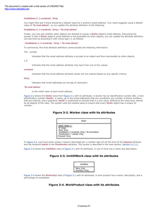a string of characters, and you update the attribute definition to indicate that:
EmailAddress [1..5 unordered] : String
You might then ask if there should be a default value for a worker's email address. Your client suggests using a default
value of "No email address", so you update the attribute definition to the following:
EmailAddress [1..5 unordered] : String = "No email address"
Finally, you may ask whether other objects are allowed to access a Worker object's email address. Presuming the
answer is that a Worker object's email address is not accessible by other objects, you can update the attribute definition
one last time by preceding it with minus sign (-), as follows:
- EmailAddress [1..5 unordered] : String = "No email address"
To summarize, this final attribute definition communicates the following information:
The - symbol
Indicates that the email address attribute is private to an object and thus inaccessible by other objects.
1..5
Indicates that the email address attribute may have from one to five values.
unordered
Indicates that the email address attribute values are not ordered based on any specific criteria.
String
Indicates that email addresses are strings of characters.
"No email address"
Is the initial value of each email address.
Figure 3-2 shows the Worker class from Figure 3-1 with its attributes. A worker has an identification number (ID), a next
identification number (NextID), a name, up to five email addresses that are unordered, any number of phone numbers
that are ordered, and a password. NextID is underlined to indicate that it is one value, defined at the class level, shared
by all objects of the class. The system uses this shared value to ensure that every Worker object has a unique ID
number.
Figure 3-2. Worker class with its attributes
In Figure 3-2, you'll see some syntax I haven't described yet: a number sign (#) at the front of the Password attribute
and the keyword ordered in the PhoneNumber attribute. This syntax is described in the next section, Section 3.1.1.2.
Figure 3-3 shows the UnitOfWork class of Figure 3-1 with its attributes. A unit of work has a name and description.
Figure 3-3. UnitOfWork class with its attributes
Figure 3-4 shows the WorkProduct class of Figure 3-1 with its attributes. A work product has a name, description, and a
percentage of completion.
Figure 3-4. WorkProduct class with its attributes
Страница 47
This document is created with a trial version of CHM2PDF Pilot
http://www.colorpilot.com
 