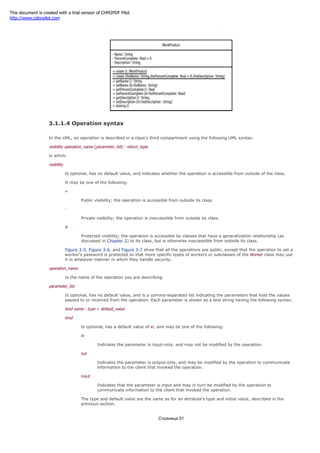Figure 3-7. WorkProduct class with its operations
3.1.1.4 Operation syntax
In the UML, an operation is described in a class's third compartment using the following UML syntax:
visibility operation_name (parameter_list) : return_type
in which:
visibility
Is optional, has no default value, and indicates whether the operation is accessible from outside of the class.
It may be one of the following:
+
Public visibility; the operation is accessible from outside its class.
-
Private visibility; the operation is inaccessible from outside its class.
#
Protected visibility; the operation is accessible by classes that have a generalization relationship (as
discussed in Chapter 2) to its class, but is otherwise inaccessible from outside its class.
Figure 3-5, Figure 3-6, and Figure 3-7 show that all the operations are public, except that the operation to set a
worker's password is protected so that more specific types of workers or subclasses of the Worker class may use
it in whatever manner in which they handle security.
operation_name
Is the name of the operation you are describing.
parameter_list
Is optional, has no default value, and is a comma-separated list indicating the parameters that hold the values
passed to or received from the operation. Each parameter is shown as a text string having the following syntax:
kind name : type = default_value
kind
Is optional, has a default value of in, and may be one of the following:
in
Indicates the parameter is input-only, and may not be modified by the operation.
out
Indicates the parameter is output-only, and may be modified by the operation to communicate
information to the client that invoked the operation.
inout
Indicates that the parameter is input and may in turn be modified by the operation to
communicate information to the client that invoked the operation.
The type and default value are the same as for an attribute's type and initial value, described in the
previous section.
Страница 51
This document is created with a trial version of CHM2PDF Pilot
http://www.colorpilot.com
 