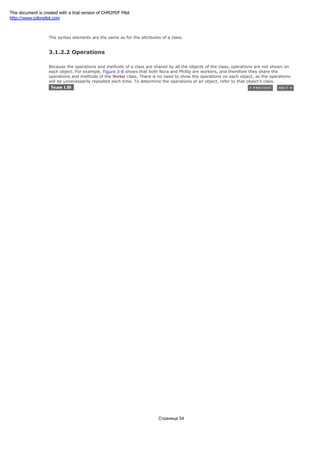 visibility name [index] : type = value
The syntax elements are the same as for the attributes of a class.
3.1.2.2 Operations
Because the operations and methods of a class are shared by all the objects of the class, operations are not shown on
each object. For example, Figure 3-8 shows that both Nora and Phillip are workers, and therefore they share the
operations and methods of the Worker class. There is no need to show the operations on each object, as the operations
will be unnecessarily repeated each time. To determine the operations of an object, refer to that object's class.
Страница 54
This document is created with a trial version of CHM2PDF Pilot
http://www.colorpilot.com
 