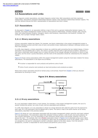3.2 Associations and Links
Class diagrams contain associations, and object diagrams contain links. Both associations and links represent
relationships. Associations represent relationships between classes; links represent relationships between objects. The
next few sections discuss the UML's representation of associations and links in detail.
3.2.1 Associations
As discussed in Chapter 2, an association defines a type of link and is a general relationship between classes. For
example, the project management system involves various general relationships, including manage, lead, execute,
input, and output between projects, managers, teams, work products, requirements, and systems. Consider, for
example, how a project manager leads a team.
3.2.1.1 Binary associations
A binary association relates two classes. For example, one binary relationship in the project management system is
between individual workers and their units of work, and another binary relationship is between individual workers and
their work products.
In a UML class diagram, a binary association is shown as a solid-line path connecting the two related classes. A binary
association may be labeled with a name. The name is usually read from left to right and top to bottom; otherwise, it
may have a small black solid triangle next to it where the point of the triangle indicates the direction in which to read
the name, but the arrow is purely descriptive, and the name of the association should be understood by the classes it
relates.
Figure 3-9 shows various associations within the project management system using the most basic notation for binary
associations. The associations in the figure are as follows:
A worker is responsible for work products and performs units of work
Units of work consume work products as input and produce work products as output.
Notice that a binary association should be named using a verb phrase. Recall from Chapter 2 that you discover
associations by focusing on verbs.
Figure 3-9. Binary associations
3.2.1.2 N-ary associations
An n-ary association relates three or more classes. For example, in the project management system, the use of a
worker involves the worker, her units of work, and her associated work products.
In a UML class diagram, an n-ary association is shown as a large diamond with solid-line paths from the diamond to
each class. An n-ary association may be labeled with a name. The name is read in the same manner as for binary
associations, described in the previous section.
Figure 3-10 shows an n-ary association associated with the project management system using the most basic notation
for n-ary associations. This association states that utilization involves workers, units of work, and work products. As
with a binary association, an n-ary association is also commonly named using a verb phrase. However, this is not
always the case — for example, the n-ary Utilization association shown in Figure 3-10 is described using a noun rather
than a verb, because it is named from our perspective rather than the perspective of one of the classes. That is, from
our perspective, we want to understand a worker's utilization relative to the other classes. From the worker's
perspective, a worker is responsible for work products and performs units of work.
Страница 55
This document is created with a trial version of CHM2PDF Pilot
http://www.colorpilot.com
 