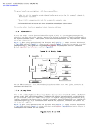 associations.
The general rules for representing links in a UML diagram are as follows:
Label links with their association names, and underline the names to show that they are specific instances of
their respective associations.
Ensure that link ends are consistent with their corresponding association ends.
Translate association multiplicity into one or more specific links between specific objects.
The next few sections show how to apply these rules to the various link types.
3.2.4.1 Binary links
A binary link, which is a specific relationship between two objects, is shown as a solid-line path connecting the two
objects in a UML object diagram. For example, a specific worker is related to specific units of work and work products in
the project management system. A link may have its association name shown near the path (fully underlined), but links
do not have instance names.
Figure 3-19 shows various objects associated with the classes shown in Figure 3-13 and the association classes shown
in Figure 3-11. Additionally, Figure 3-19 includes several link objects. Figure 3-19 describes an anonymous worker that
performs a project—a unit of work—that consumes a Problem Statement work product and produces a system work
product. ResponsibleFor and Performed are two links in Figure 3-19.
Figure 3-19. Binary links
The only difference between a binary link and a binary association is that the binary link is specific, and thus has its
association name underlined.
3.2.4.2 N-ary links
An n-ary link, a relationship between three or more objects, is shown as a large diamond with solid-line paths from the
diamond to each object in a UML object diagram. For example, the utilization of a specific worker involves the worker,
the worker's specific units of work, and the worker's specific work products in the project management system. A link
may have its association name shown near the path, and because a link is specific, its association name should be fully
underlined. However, links do not have instance names. As a UML rule, aggregation, composition, and qualifiers may
not be used with n-ary links.
Figure 3-20 shows various objects associated with the classes shown in Figure 3-14 and the association classes shown
in Figure 3-12. Additionally, Figure 3-20 includes a link object named Utilization. Figure 3-20 describes the utilization of
an anonymous team, its work, and work products.
Figure 3-20. N-ary link
Страница 61
This document is created with a trial version of CHM2PDF Pilot
http://www.colorpilot.com
 