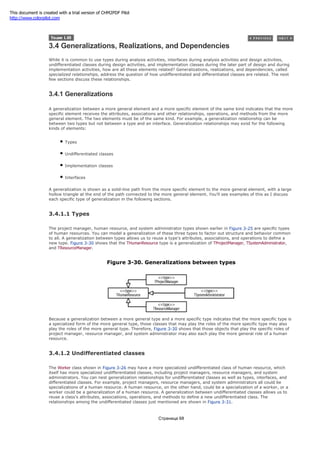 3.4 Generalizations, Realizations, and Dependencies
While it is common to use types during analysis activities, interfaces during analysis activities and design activities,
undifferentiated classes during design activities, and implementation classes during the later part of design and during
implementation activities, how are all these elements related? Generalizations, realizations, and dependencies, called
specialized relationships, address the question of how undifferentiated and differentiated classes are related. The next
few sections discuss these relationships.
3.4.1 Generalizations
A generalization between a more general element and a more specific element of the same kind indicates that the more
specific element receives the attributes, associations and other relationships, operations, and methods from the more
general element. The two elements must be of the same kind. For example, a generalization relationship can be
between two types but not between a type and an interface. Generalization relationships may exist for the following
kinds of elements:
Types
Undifferentiated classes
Implementation classes
Interfaces
A generalization is shown as a solid-line path from the more specific element to the more general element, with a large
hollow triangle at the end of the path connected to the more general element. You'll see examples of this as I discuss
each specific type of generalization in the following sections.
3.4.1.1 Types
The project manager, human resource, and system administrator types shown earlier in Figure 3-25 are specific types
of human resources. You can model a generalization of these three types to factor out structure and behavior common
to all. A generalization between types allows us to reuse a type's attributes, associations, and operations to define a
new type. Figure 3-30 shows that the THumanResource type is a generalization of TProjectManager, TSystemAdministrator,
and TResourceManager.
Figure 3-30. Generalizations between types
Because a generalization between a more general type and a more specific type indicates that the more specific type is
a specialized form of the more general type, those classes that may play the roles of the more specific type may also
play the roles of the more general type. Therefore, Figure 3-30 shows that those objects that play the specific roles of
project manager, resource manager, and system administrator may also each play the more general role of a human
resource.
3.4.1.2 Undifferentiated classes
The Worker class shown in Figure 3-26 may have a more specialized undifferentiated class of human resource, which
itself has more specialized undifferentiated classes, including project managers, resource managers, and system
administrators. You can nest generalization relationships for undifferentiated classes as well as types, interfaces, and
differentiated classes. For example, project managers, resource managers, and system administrators all could be
specializations of a human resource. A human resource, on the other hand, could be a specialization of a worker, or a
worker could be a generalization of a human resource. A generalization between undifferentiated classes allows us to
reuse a class's attributes, associations, operations, and methods to define a new undifferentiated class. The
relationships among the undifferentiated classes just mentioned are shown in Figure 3-31.
Страница 68
This document is created with a trial version of CHM2PDF Pilot
http://www.colorpilot.com
 