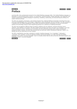 Preface
Learning UML is the quintessential tutorial for the Unified Modeling Language (UML). The Unified Modeling Language is a
language for communicating about systems: an evolutionary, general-purpose, broadly applicable, tool-supported, and
industry-standardized modeling language for specifying, visualizing, constructing, and documenting the artifacts of a
system-intensive process.
The UML was originally conceived by, and evolved primarily from, Rational Software Corporation and three of its most
prominent methodologists, the Three Amigos: Grady Booch, James Rumbaugh, and Ivar Jacobson. The UML emerged as
a standard from the Object Management Group (OMG) and Rational Software Corporation to unify the information
systems and technology industry's best engineering practices as a collection of modeling techniques.
The UML may be applied to different types of systems (software and non-software), domains (business versus
software), and methods or processes. The UML enables and promotes (but does not require nor mandate) a use-case-
driven, architecture-centric, iterative and incremental, and risk-confronting process that is object-oriented and
component-based. However, the UML does not prescribe any particular system development approach. Rather, it is
flexible and can be customized to fit any method.
The UML is significantly more than a standard or another modeling language. It is a "paradigm," "philosophy,"
"revolution," and "evolution" of how we approach problem solving and systems. It is often said that the English
language is the world's "universal language"; now it is virtually certain that the UML will be the information systems and
technology world's "universal language."
Страница 7
This document is created with a trial version of CHM2PDF Pilot
http://www.colorpilot.com
 
