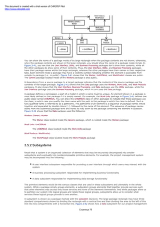 You can show the name of a package inside of its large rectangle when the package contents are not shown; otherwise,
when the package contents are shown in the large rectangle, you should show the name of a package inside its tab. In
Figure 3-41, you see that the User Interface, Utility, and Business Processing packages don't show their contents, while all
the other packages do show some of their contents. Thus, the User Interface, Utility, and Business Processing packages
have their package names within the large rectangle, whereas the other packages have their names in their respective
tabs. Each element inside a package may have a visibility symbol indicating whether the element is accessible from
outside its package (i.e., is public). Figure 3-41 shows that the Worker, UnitOfWork, and WorkProduct classes are public.
The Generic package located inside of the Workers package is also public.
A dependency from a source package to a target package indicates that the contents of the source package use the
contents of the target package. Figure 3-41 shows that the Data package uses the Workers, Work Units, and Work Products
packages. It also shows that the User Interface, Business Processing, and Data packages use the Utility package, while the
User Interface package uses the Business Processing package, which in turn uses the Data package.
A package defines a namespace, a part of a model in which a name must be unique. An element shown in a package is
most likely defined in that package if it is simply named. For example, the Work Units package in Figure 3-41 defines one
public class named UnitOfWork. You can show the UnitOfWork class in other packages to indicate that those packages use
the class, in which case you qualify the class name with the path to the package in which the class is defined. Such a
fully qualified name is referred to as a pathname. The pathname of an element is a sequence of package names linked
together and separated by double colons (::), followed by the name of the element. The sequence of package names
starts from the outermost package level and works its way down to the package containing the element in question.
Figure 3-41 shows that the Data package uses the following:
Workers::Generic::Worker
The Worker class located inside the Generic package, which is nested inside the Workers package
Work Units::UnitOfWork
The UnitOfWork class located inside the Work Units package
Work Products::WorkProduct
The WorkProduct class located inside the Work Products package
3.5.2 Subsystems
Recall that a system is an organized collection of elements that may be recursively decomposed into smaller
subsystems and eventually into nondecomposable primitive elements. For example, the project management system
may be decomposed into the following:
A user interface subsystem responsible for providing a user interface through which users may interact with the
system
A business processing subsystem responsible for implementing business functionality
A data subsystem responsible for implementing data storage functionality
The primitive elements would be the various classes that are used in these subsystems and ultimately in the whole
system. While a package simply groups elements, a subsystem groups elements that together provide services such
that other elements may access only those services and none of the elements themselves. And while packages allow us
to partition our system into logical groups and relate these logical groups, subsystems allow us to consider what
services these logical groups provide to one another.
A subsystem is shown as a package marked with the subsystem keyword. The large package rectangle may have three
standard compartments shown by dividing the rectangle with a vertical line and then dividing the area to the left of this
line into two compartments with a horizontal line. Figure 3-42 shows how a Data subsystem for our project management
Страница 75
This document is created with a trial version of CHM2PDF Pilot
http://www.colorpilot.com
 